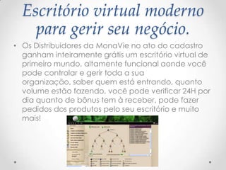 Escritório virtual moderno
para gerir seu negócio.
• Os Distribuidores da MonaVie no ato do cadastro
ganham inteiramente grátis um escritório virtual de
primeiro mundo, altamente funcional aonde você
pode controlar e gerir toda a sua
organização, saber quem está entrando, quanto
volume estão fazendo, você pode verificar 24H por
dia quanto de bônus tem à receber, pode fazer
pedidos dos produtos pelo seu escritório e muito
mais!
 