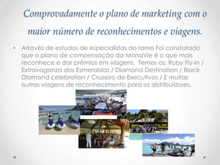 Comprovadamente o plano de marketing com o
maior número de reconhecimentos e viagens.
• Através de estudos de especialistas do ramo Foi constatado
que o plano de compensação da MonaVie é o que mais
reconhece e dar prêmios em viagens. Temos os: Ruby Fly-In /
Extravaganza dos Esmeraldas / Diamond Destination / Black
DIamond celebration / Cruzeiro de Executivos / E muitas
outras viagens de reconhecimento para os distribuidores.
 