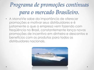 Programa de promoções contínuas
para o mercado Brasileiro.
• A MonaVie sabe da importância de oferecer
promoções e motivar seus distribuidores e é
justamente o que a empresa vem fazendo com
freqüência no Brasil, constantemente lança novas
promoções de incentivo em dinheiro e descontos e
benefícios com os produtos para todos os
distribuidores nacionais.
 