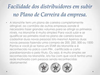 Facilidade dos distribuidores em subir
no Plano de Carreira da empresa.
• A MonaVie tem um plano de carreira completamente
atingível, ao contrário de outras empresas aonde é
necessário fazer grandes volumes para se atingir os primeiros
níveis, na MonaVie é muito simples! Para você subir e se
qualificar ao primeiro nível no plano de carreira basta
cadastrar duas novas pessoas! Isto mesmo! Apenas duas
novas pessoas fazendo uma compra de 200, 250, 500 ou 1000
Pontos e você já se torna um STAR da MonaVie e é
reconhecido no palco com PIN , certificado e carta
parabenizando-o pelo título. Ou seja, é muito simples ser
reconhecido na MonaVie, isto faz com que você tenha uma
rede motivada com pessoas sendo reconhecidas
diariamente!
 