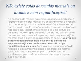 Não existe cotas de vendas mensais ou
anuais e nem requalificações!
• Ao contrário da maioria das empresas aonde o distribuidor é
forçado a bater cotas mensais ou anuais altissimas de vendas
para poder se qualificar e receber seus bônus fazendo com
que a maioria desista por não suportar a pressão, na MonaVie
não existe isso. Trabalhamos em cima de uma cultura de
consumo “Marketing de consumo” aonde não existem cotas
de vendas, basta consumir o produto mínimo que você já se
mantém ativo e qualificado a receber os bônus. Toda vez que
atingir um determinado titulo no plano de carreira da
empresa você já mais perde o seu status, não exige
requalificações, ele é seu. Sem falar que a manutenção do
negócio é baixíssima em relação a empresas do mesmo
setor. Vale ressaltar que a empresa também tem um
excelente programa de incentivo as vendas para quem
gosta de vendas
 