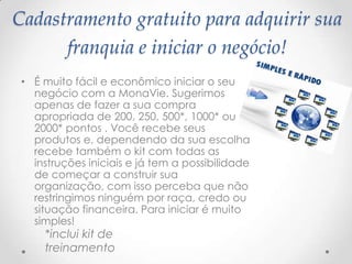 Cadastramento gratuito para adquirir sua
franquia e iniciar o negócio!
• É muito fácil e econômico iniciar o seu
negócio com a MonaVie. Sugerimos
apenas de fazer a sua compra
apropriada de 200, 250, 500*, 1000* ou
2000* pontos . Você recebe seus
produtos e, dependendo da sua escolha
recebe também o kit com todas as
instruções iniciais e já tem a possibilidade
de começar a construir sua
organização, com isso perceba que não
restringimos ninguém por raça, credo ou
situação financeira. Para iniciar é muito
simples!
*inclui kit de
treinamento
 
