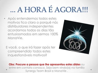 ... A HORA É AGORA!!!
• Após entendermos todos estes
motivos fica claro o porquê nós
distribuidores independentes
acordamos todos os dias tão
entusiasmados em sermos 100%
MonaVie.
E você, o que irá fazer após ter
compreendido todos estes
inquestionáveis motivos?
Obs: Procure a pessoa que lhe apresentou estes slides ou
entre em contato conosco. Seja bem vindo(a) na família
Synergy Team Brasil e MonaVie .
 
