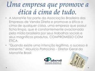 Uma empresa que promove a
ética á cima de tudo.
• A MonaVie faz parte da Associação Brasileira das
Empresas de Venda Direta e promove a ética a
cima de qualquer coisa, uma empresa que possui
ficha limpa, que é constantemente ovacionada
pela mídia brasileira por seus trabalhos sociais e
seus magníficos produtos. COMPROMISSO COM
ÉTICA
• "Quando existe uma intenção legítima, o sucesso é
iminente.” Mauricio Patrocínio - Diretor Geral da
MonaVie Brasil
 