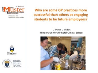 Why are some GP practices more 
successful than others at engaging 
students to be future employees? 
L. Walker, L. Walters 
Flinders University Rural Clinical School 
 