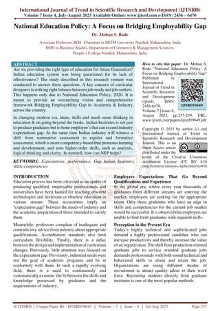 International Journal of Trend in Scientific Research and Development (IJTSRD)
Volume 7 Issue 4, July-August 2023 Available Online: www.ijtsrd.com e-ISSN: 2456 – 6470
@ IJTSRD | Unique Paper ID – IJTSRD59649 | Volume – 7 | Issue – 4 | Jul-Aug 2023 Page 237
National Education Policy: A Focus on Bridging Employability Gap
Dr. Mohan S. Rode
Associate Professor, BOS- Chairman in SRTM University Nanded, Maharashtra, India
HOD in Business Studies, Department of Commerce & Management Sciences,
People’s College Nanded, Maharashtra, India
ABSTRACT
Are we providing the right type of education for future Generation?
Indian education system was being questioned for its lack of
effectiveness? The study described in this research venture was
conducted to answer these questions. A key concern of curricular
designers is striking right balance between job-ready and job-seekers.
This happens only due to National Education Policy, 2020. It is
meant to provide an overarching vision and comprehensive
framework Bridging Employability Gap in Academia & Industry
across the country.
In changing modern era, ideas, skills and much more thinking in
education & on going beyond the books. Indian Institutes is not just
to produce graduates but to hone employee’s that can exceed industry
expectations gap. At the same time Indian industry will witness a
shift from summative assessment to regular and formative
assessment, which is more competency-based that promotes learning
and development, and tests higher-order skills, such as analysis,
logical thinking and clarity. In nutshell, how can NEP helps?
KEYWORDS: Expectations, performance, Gap Indian Institutes,
skills-competencies
How to cite this paper: Dr. Mohan S.
Rode "National Education Policy: A
Focus on Bridging Employability Gap"
Published in
International
Journal of Trend in
Scientific Research
and Development
(ijtsrd), ISSN:
2456-6470,
Volume-7 | Issue-4,
August 2023, pp.237-239, URL:
www.ijtsrd.com/papers/ijtsrd59649.pdf
Copyright © 2023 by author (s) and
International Journal of Trend in
Scientific Research and Development
Journal. This is an
Open Access article
distributed under the
terms of the Creative Commons
Attribution License (CC BY 4.0)
(http://creativecommons.org/licenses/by/4.0)
INTRODUCTION
Education process has been criticized as incapable of
producing qualified, employable professionals and
universities have been faulted for teaching obsolete
technologies and irrelevant or obsolete education in
various stream. These accusations imply an
"expectation gap" between the needs of industry and
the academic preparation of those intended to satisfy
them.
Meanwhile, professors complain of inadequate and
contradictory advice from industry about appropriate
qualifications. Accreditation standards also limit
curriculum flexibility. Finally, there is a delay
between the design and implementation of curriculum
changes. Previously, little attention was focused on
the expectation gap. Previously, industrial needs were
not the goal of academic programs and be in
conformity with them. In such a rapidly evolving
field, there is a need to continuously and
systematically examine 'the fit between the skills and
knowledge possessed by graduates and the
requirements of industry.
Employers Expectations That Go Beyond
Qualifications and Experience
In the global era, where every year thousands of
graduates from different streams are entering the
market, employers are seeking for the appropriate
talent. Only those graduates who have an edge in
skills and competencies for the current job market
would be successful. It is observed that employers are
unable to find fresh graduates with required skills.
Perception in the Present Era
Today’s highly technical and sophisticated jobs
demand a highly professional candidate who can
increase productivity and thereby increase the value
of an organization. The shift from production oriented
graduate jobs to service oriented graduate jobs
demands professionals with both sound technical and
behavioral skills to attain and retain the job.
Organizations are using different modes of
recruitment to attract quality talent to their work
force. Recruiting students directly from graduate
institutes is one of the most popular methods.
IJTSRD59649
 