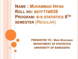 NAME : MUHAMMAD IRFAN
ROLL NO: BSTF11M039
PROGRAM: B-S STATISTICS 8TH
SEMESTER (REGULAR)
PRESENTED TO : Mam Sharmeen
DEPARTMENT OF STATISTICS
UNIVERSITY OF SARGODHA
 