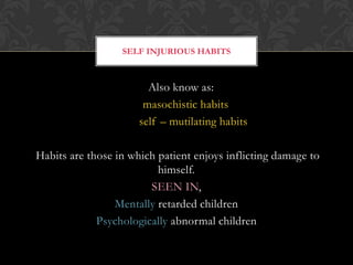 Also know as:
masochistic habits
self – mutilating habits
Habits are those in which patient enjoys inflicting damage to
himself.
SEEN IN,
Mentally retarded children
Psychologically abnormal children
SELF INJURIOUS HABITS
 