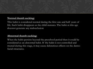Normal thumb sucking:
This habit is considered normal during the first one and half years of
life. Such habit disappears as the child matures. The habit at this age
doesnot generate any malocclusion
Abnormal thumb sucking:
When the habit persists beyond the preschool period then it could be
considered as an abnormal habit. If the habit is not controlled and
treated during this stage, it may cause deleterious effects on the dento-
facial structures.
 