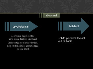 May have deep rooted
emotional factors involved
Associated with insecurities,
neglect loneliness experienced
by the child
abnormal
psychological
•Child performs the act
out of habit.
habitual
 