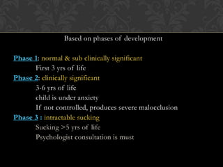 Based on phases of development
Phase 1: normal & sub clinically significant
First 3 yrs of life
Phase 2: clinically significant
3-6 yrs of life
child is under anxiety
If not controlled, produces severe malocclusion
Phase 3 : intractable sucking
Sucking >5 yrs of life
Psychologist consultation is must
 