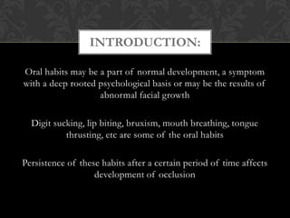 Oral habits may be a part of normal development, a symptom
with a deep rooted psychological basis or may be the results of
abnormal facial growth
Digit sucking, lip biting, bruxism, mouth breathing, tongue
thrusting, etc are some of the oral habits
Persistence of these habits after a certain period of time affects
development of occlusion
INTRODUCTION:
 