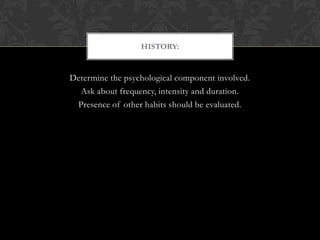Determine the psychological component involved.
Ask about frequency, intensity and duration.
Presence of other habits should be evaluated.
HISTORY:
 