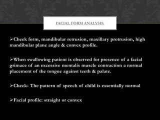 Cheek form, mandibular retrusion, maxillary protrusion, high
mandibular plane angle & convex profile.
When swallowing patient is observed for presence of a facial
grimace of an excessive mentalis muscle contraction a normal
placement of the tongue against teeth & palate.
Check- The pattern of speech of child is essentially normal
Facial profile: straight or convex
FACIAL FORM ANALYSIS:
 