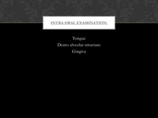 Tongue
Dento alveolar structure
Gingiva
INTRA ORAL EXAMINATION:
 