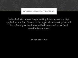 Individual with severe finger sucking habits where the digit
applied an ant. Sup. Vector to the upper dentition & palate will
have flared proclined max. with diatema and retroclined
mandibular anteriors.
Buccal crossbite
DENTO ALVEOLAR STRUCTURE:
 