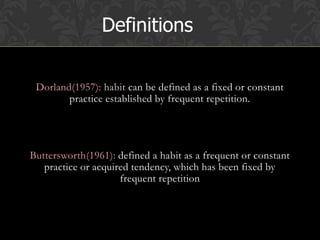 Dorland(1957): habit can be defined as a fixed or constant
practice established by frequent repetition.
Buttersworth(1961): defined a habit as a frequent or constant
practice or acquired tendency, which has been fixed by
frequent repetition
Definitions
 