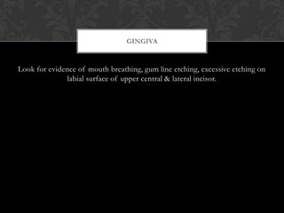 Look for evidence of mouth breathing, gum line etching, excessive etching on
labial surface of upper central & lateral incisor.
GINGIVA
 