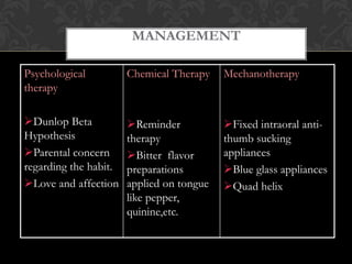MANAGEMENT
Psychological
therapy
Dunlop Beta
Hypothesis
Parental concern
regarding the habit.
Love and affection
Chemical Therapy
Reminder
therapy
Bitter flavor
preparations
applied on tongue
like pepper,
quinine,etc.
Mechanotherapy
Fixed intraoral anti-
thumb sucking
appliances
Blue glass appliances
Quad helix
 