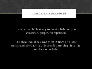 DUNLOP’S BETA HYPOTHESIS:
It states that the best way to break a habit is by its
conscious, purposeful repetition
The child should be asked to sit in front of a large
mirror and asked to suck his thumb observing him as he
indulges in the habit
 