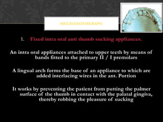 1. Fixed intra oral anti thumb sucking appliances.
An intra oral appliances attached to upper teeth by means of
bands fitted to the primary II / I premolars
A lingual arch forms the base of an appliance to which are
added interlacing wires in the ant. Portion
It works by preventing the patient from putting the palmer
surface of the thumb in contact with the palatal gingiva,
thereby robbing the pleasure of sucking
MECHANOTHERAPY:
 