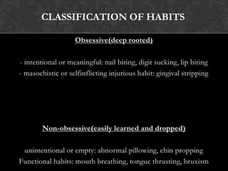 Obsessive(deep rooted)
- intentional or meaningful: nail biting, digit sucking, lip biting
- masochistic or selfinflicting injurious habit: gingival stripping
Non-obsessive(easily learned and dropped)
unintentional or empty: abnormal pillowing, chin propping
Functional habits: mouth breathing, tongue thrusting, bruxism
CLASSIFICATION OF HABITS
 