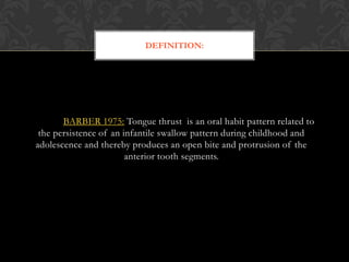 BARBER 1975: Tongue thrust is an oral habit pattern related to
the persistence of an infantile swallow pattern during childhood and
adolescence and thereby produces an open bite and protrusion of the
anterior tooth segments.
DEFINITION:
 