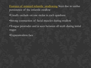 Features of retained infantile swallowing Seen due to undue
persistence of the infantile swallow
•Usually occlude on one molar in each quadrant
•Strong contraction of facial muscles during swallow
•Tongue protrudes and is seen between all teeth during initial
stages
•Expressionless face
 