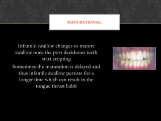MATURATIONAL:
Infantile swallow changes to mature
swallow once the post deciduous teeth
start erupting
Sometimes the maturation is delayed and
thus infantile swallow persists for a
longer time which can result in the
tongue thrust habit
 