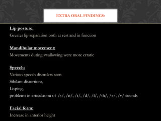 Lip posture:
Greater lip separation both at rest and in function
Mandibular movement:
Movements during swallowing were more erratic
Speech:
Various speech disorders seen
Sibilant distortions,
Lisping,
problems in articulation of /s/, /n/, /t/, /d/, /l/, /th/, /z/, /v/ sounds
Facial form:
Increase in anterior height
EXTRA ORAL FINDINGS:
 