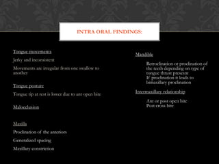 Tongue movements
Jerky and inconsistent
Movements are irregular from one swallow to
another
Tongue posture
Tongue tip at rest is lower due to ant open bite
Malocclusion
Maxilla
Proclination of the anteriors
Generalized spacing
Maxillary constriction
INTRA ORAL FINDINGS:
Mandible
Retroclination or proclination of
the teeth depending on type of
tongue thrust presesnt
If proclination it leads to
bimaxillary proclination
Intermaxillary relationship
Ant or post open bite
Post cross bite
 