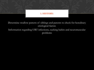 Determine swallow pattern of siblings and parents to check for hereditary
etiological factor.
Information regarding URT infections, sucking habits and neuromuscular
problems
1. HISTORY:
 