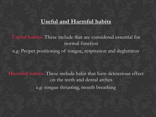 Useful and Harmful habits
Useful habits: These include that are considered essential for
normal function
e.g: Proper positioning of tongue, respiration and deglutition
Harmful habits: These include habit that have deleterious effect
on the teeth and dental arches
e.g: tongue thrusting, mouth breathing
 