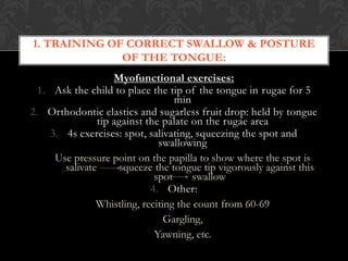 Myofunctional exercises:
1. Ask the child to place the tip of the tongue in rugae for 5
min
2. Orthodontic elastics and sugarless fruit drop: held by tongue
tip against the palate on the rugae area
3. 4s exercises: spot, salivating, squeezing the spot and
swallowing
Use pressure point on the papilla to show where the spot is
salivate squeeze the tongue tip vigorously against this
spot swallow
4. Other:
Whistling, reciting the count from 60-69
Gargling,
Yawning, etc.
1. TRAINING OF CORRECT SWALLOW & POSTURE
OF THE TONGUE:
 