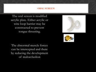 ORAL SCREEN
The oral screen is modified
acrylic plate. Either acrylic or
wire loop barrier may be
constructed to prevent
tongue thrusting.
The abnormal muscle forces
can be intercepted and there
by reducing the development
of maloccluslion
 