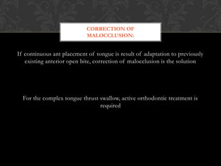 If continuous ant placement of tongue is result of adaptation to previously
existing anterior open bite, correction of malocclusion is the solution
For the complex tongue thrust swallow, active orthodontic treatment is
required
CORRECTION OF
MALOCCLUSION:
 