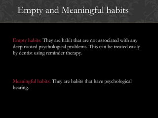 Empty habits: They are habit that are not associated with any
deep rooted psychological problems. This can be treated easily
by dentist using reminder therapy.
Meaningful habits: They are habits that have psychological
bearing.
Empty and Meaningful habits
 