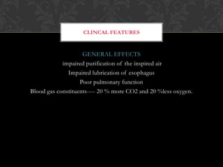 GENERAL EFFECTS
impaired purification of the inspired air
Impaired lubrication of esophagus
Poor pulmonary function
Blood gas constituents---- 20 % more CO2 and 20 %less oxygen.
CLINCAL FEATURES
 