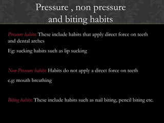 Pressure habits: These include habits that apply direct force on teeth
and dental arches
Eg: sucking habits such as lip sucking
Non-Pressure habits: Habits do not apply a direct force on teeth
e.g: mouth breathing
Biting habits: These include habits such as nail biting, pencil biting etc.
Pressure , non pressure
and biting habits
 