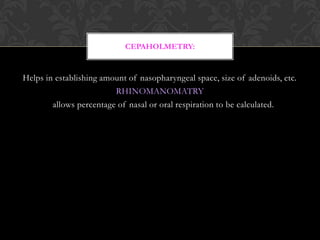 Helps in establishing amount of nasopharyngeal space, size of adenoids, etc.
RHINOMANOMATRY
allows percentage of nasal or oral respiration to be calculated.
CEPAHOLMETRY:
 