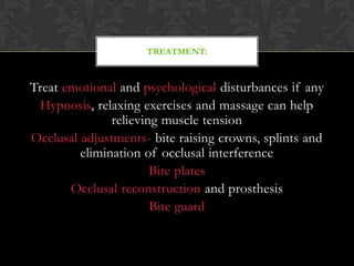 Treat emotional and psychological disturbances if any
Hypnosis, relaxing exercises and massage can help
relieving muscle tension
Occlusal adjustments- bite raising crowns, splints and
elimination of occlusal interference
Bite plates
Occlusal reconstruction and prosthesis
Bite guard
TREATMENT:
 