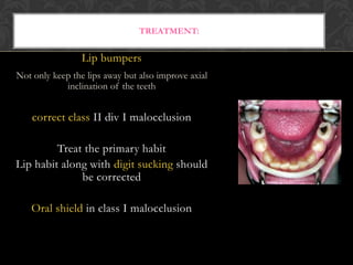 TREATMENT:
Lip bumpers
Not only keep the lips away but also improve axial
inclination of the teeth
correct class II div I malocclusion
Treat the primary habit
Lip habit along with digit sucking should
be corrected
Oral shield in class I malocclusion
 