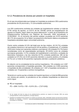 5.1.2. Prevalencia de úlceras por presión en hospitales
En el caso de profesionales que trabajan en hospitales se analizaron 293 cuestionarios
procedentes de 30 provincias y 15 comunidades autónomas.
Los 293 cuestionarios recibidos de unidades de hospitalización retratan un total de
9.194 camas de agudos, un 6,61% de las 128.082 camas de hospitalización de
agudos en España, según datos de propia elaboraciónXV a partir de la Estadística de
Establecimientos Sanitarios con Régimen de Internado, 2003 (actualizado a
31/XII/2003)XVI. En el momento del estudio estaban ocupadas por 8.475 pacientes
(92,17% de ocupación). En la Tabla 5 se presenta la información relativa a la población
hospitalaria estudiada según comunidad autónoma.
Ciento veinte unidades (41,0% del total) eran de tipo médico, 49 (16,7%) unidades
de cuidados intensivos o de reanimación (43 de adultos y 6 pediátricas), 47 unidades
(16%) eran mixtas (con pacientes médicos y quirúrgicos), 40 unidades (13,7%) fueron
consideradas como de especialidades quirúrgicas, 29 (9,9%) como de unidades
quirúrgicas generales, 3 (1%) unidades de hospitalización a domicilio y unidades de
lesionados medulares y las dos restantes (0,7%) unidades pediátricas. 285 de las
unidades (un 97,3%) con 8.425 pacientes atendían a usuarios adultos y 8 unidades
(2,7%) con un total de 50 pacientes ingresados atendían a población pediátrica.
En relación con la complejidad de los centros hospitalarios, 135 unidades con 4.067
pacientes correspondían a hospitales generales, 108 unidades con 3.095 pacientes
a hospitales de alta complejidad, 48 unidades con 1.337 a hospitales comarcales y 2
unidades con 10 pacientes a centros monográficos.
Teniendo en cuenta que las unidades de hospital reportaron un total de 698 pacientes
con úlceras por presión, la prevalencia en las unidades hospitalarias se determinó
como sigue:
PC en hospitales:
PC = (698 / 8.475) x 100 = 8,24% (IC95 = [7,67-8,85])

XV

Se han restado del total de camas de los establecimientos sanitarios con régimen de internado, 2003, las camas
correspondientes a centros psiquiátricos y de larga estancia.

XVI

Estadística de establecimientos sanitarios con régimen de internado, 2003. 10/05/2006. Instituto de Información Sanitaria.
Ministerio de Sanidad y Consumo. www.msc.es/edtadestudios/estadisticas/esthospilnternado/inforanual/home.htm
(consultado el 27/06/2006).

100

Las úlceras por presión en Gerontología · Dimensión epidemiológica, económica, ética y legal

 