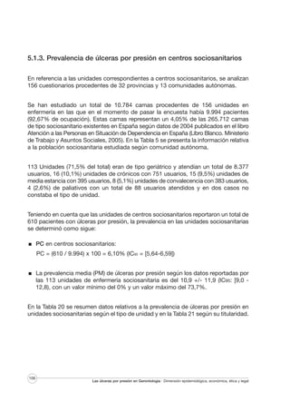 5.1.3. Prevalencia de úlceras por presión en centros sociosanitarios
En referencia a las unidades correspondientes a centros sociosanitarios, se analizan
156 cuestionarios procedentes de 32 provincias y 13 comunidades autónomas.
Se han estudiado un total de 10.784 camas procedentes de 156 unidades en
enfermería en las que en el momento de pasar la encuesta había 9.994 pacientes
(92,67% de ocupación). Estas camas representan un 4,05% de las 265.712 camas
de tipo sociosanitario existentes en España según datos de 2004 publicados en el libro
Atención a las Personas en Situación de Dependencia en España (Libro Blanco. Ministerio
de Trabajo y Asuntos Sociales, 2005). En la Tabla 5 se presenta la información relativa
a la población sociosanitaria estudiada según comunidad autónoma.
113 Unidades (71,5% del total) eran de tipo geriátrico y atendían un total de 8.377
usuarios, 16 (10,1%) unidades de crónicos con 751 usuarios, 15 (9,5%) unidades de
media estancia con 395 usuarios, 8 (5,1%) unidades de convalecencia con 383 usuarios,
4 (2,6%) de paliativos con un total de 88 usuarios atendidos y en dos casos no
constaba el tipo de unidad.
Teniendo en cuenta que las unidades de centros sociosanitarios reportaron un total de
610 pacientes con úlceras por presión, la prevalencia en las unidades sociosanitarias
se determinó como sigue:
PC en centros sociosanitarios:
PC = (610 / 9.994) x 100 = 6,10% (IC95 = [5,64-6,59])
La prevalencia media (PM) de úlceras por presión según los datos reportadas por
las 113 unidades de enfermería sociosanitaria es del 10,9 +/- 11,9 (IC95: [9,0 12,8), con un valor mínimo del 0% y un valor máximo del 73,7%.
En la Tabla 20 se resumen datos relativos a la prevalencia de úlceras por presión en
unidades sociosanitarias según el tipo de unidad y en la Tabla 21 según su titularidad.

106

Las úlceras por presión en Gerontología · Dimensión epidemiológica, económica, ética y legal

 