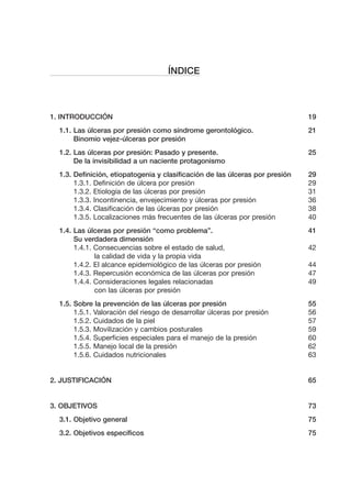 ÍNDICE

1. INTRODUCCIÓN

19

1.1. Las úlceras por presión como síndrome gerontológico.
Binomio vejez-úlceras por presión

21

1.2. Las úlceras por presión: Pasado y presente.
De la invisibilidad a un naciente protagonismo

25

1.3. Definición, etiopatogenia y clasificación de las úlceras por presión
1.3.1. Definición de úlcera por presión
1.3.2. Etiología de las úlceras por presión
1.3.3. Incontinencia, envejecimiento y úlceras por presión
1.3.4. Clasificación de las úlceras por presión
1.3.5. Localizaciones más frecuentes de las úlceras por presión

29
29
31
36
38
40

1.4. Las úlceras por presión “como problema”.
Su verdadera dimensión
1.4.1. Consecuencias sobre el estado de salud,
la calidad de vida y la propia vida
1.4.2. El alcance epidemiológico de las úlceras por presión
1.4.3. Repercusión económica de las úlceras por presión
1.4.4. Consideraciones legales relacionadas
con las úlceras por presión

41

1.5. Sobre la prevención de las úlceras por presión
1.5.1. Valoración del riesgo de desarrollar úlceras por presión
1.5.2. Cuidados de la piel
1.5.3. Movilización y cambios posturales
1.5.4. Superficies especiales para el manejo de la presión
1.5.5. Manejo local de la presión
1.5.6. Cuidados nutricionales

42
44
47
49
55
56
57
59
60
62
63

2. JUSTIFICACIÓN

65

3. OBJETIVOS

73

3.1. Objetivo general

75

3.2. Objetivos específicos

75

 
