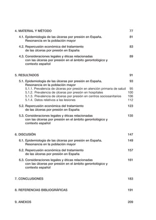 4. MATERIAL Y MÉTODO

77

4.1. Epidemiología de las úlceras por presión en España.
Resonancia en la población mayor

81

4.2. Repercusión económica del tratamiento
de las úlceras por presión en España

83

4.3. Consideraciones legales y éticas relacionadas
con las úlceras por presión en el ámbito gerontológico y
contexto español

89

5. RESULTADOS

91

5.1. Epidemiología de las úlceras por presión en España.
93
Resonancia en la población mayor
5.1.1. Prevalencia de úlceras por presión en atención primaria de salud 95
5.1.2. Prevalencia de úlceras por presión en hospitales
100
5.1.3. Prevalencia de úlceras por presión en centros sociosanitarios
106
5.1.4. Datos relativos a las lesiones
112
5.2. Repercusión económica del tratamiento
de las úlceras por presión en España

123

5.3. Consideraciones legales y éticas relacionadas
con las úlceras por presión en el ámbito gerontológico y
contexto español

135

6. DISCUSIÓN

147

6.1. Epidemiología de las úlceras por presión en España.
Resonancia en la población mayor

149

6.2. Repercusión económica del tratamiento
de las úlceras por presión en España

157

6.3. Consideraciones legales y éticas relacionadas
con las úlceras por presión en el ámbito gerontológico y
contexto español

161

7. CONCLUSIONES

183

8. REFERENCIAS BIBLIOGRÁFICAS

191

9. ANEXOS

209

 