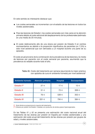 En este sentido es interesante destacar que:
Los costes semanales se incrementan con el estadio de las lesiones en todos los
niveles asistenciales.
Para las lesiones de Estadio I, los costes semanales son más caros en la atención
primaria debido al coste adicional del desplazamiento de los profesionales (estimado
en una media de 20 minutos).
El coste relativamente alto de una úlcera por presión de Estadio II en centros
sociosanitarios es debido a la proporción significativa de pacientes (un 7,5%) a
este nivel asistencial que son derivados a un hospital durante una parte de su
episodio.
El coste anual proviene de la combinación de la prevalencia de las lesiones y la media
de lesiones por paciente con el coste semanal por paciente, asumiendo que la
prevalencia es estable durante todo el año.

Tabla 40. Coste del tratamiento por semana (asumiendo la mejor práctica
con apósitos de cura en ambiente húmedo) por nivel asistencial*
Sociosanitar
I (**)

Ambiente húmedo

Atención primaria

Hospital

Sociosanitario

Estadio I**

27 €

17 €

13 €

Estadio II

51 €

73 €

309 €

Estadio III

76 €

539 €

353 €

Estadio IV

201 €

794 €

384 €

(*) Nivel dónde se proporciona la mayoría del tratamiento.
(**) Úlceras por presión de Estadio I tratadas con productos de ácidos grasos hiperoxigenados.

En las Tablas 41 y 42 se presenta una estimación del coste nacional anual del
tratamiento de las úlceras por presión en España por niveles asistenciales y una
estimación del coste anual del tratamiento de las úlceras por presión por grupos de
edad y niveles asistenciales.
J. Javier Soldevilla Agreda · TESIS DOCTORAL 2007

127

 