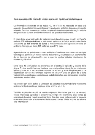 Cura en ambiente húmedo versus cura con apósitos tradicionales
La información contenida en las Tablas 43, 44 y 45 se ha realizado en base a la
asunción de que todos los pacientes eran tratados con apósitos de cura en ambiente
húmedo. De todas maneras es posible comparar los costes esperados según se trate
de apósitos de cura en ambiente húmedo o de apósitos tradicionales.
El coste total anual estimado del tratamiento de las úlceras por presión en España
sería de 602 millones de Euros si se tratasen todas con apósitos tradicionales frente
a un coste de 461 millones de Euros si fuesen tratadas con apósitos de cura en
ambiente húmedo, es decir, 141 millones o un 31% más.
A pesar de que los apósitos de cura en ambiente húmedo son más caros, sus ventajas
tecnológicas permiten un menor número de cambios y su utilización un acortamiento
de los tiempos de cicatrización, con lo que los costes globales disminuyen de
manera significativa186
En la Tabla 46 se muestran las diferencias en el coste por episodio y estadio de la
úlcera. En éste sentido hay que destacar que existen diferencias entre los costes por
apósito y cura, en la frecuencia de cambios de apósito, y en el tiempo esperado de
cicatrización que se ha estimado superior en un 25% para el grupo de la cura
tradicional. Los costes por episodio para cada Estadio han sido ponderados entre los
tres niveles asistenciales.
De acuerdo con estos datos, la utilización de apósitos de cura tradicional representa
un incremento de coste por paciente entre un 21 y un 41%.
También es posible calcular de manera separada los costes por tipo de recurso,
costes materiales (apósitos y antibióticos), tiempo de enfermería, días extras de
estancia de hospital y centro sociosanitario (los días extra incluyen sólo la estancia
extra relacionada con el tratamiento de la úlcera). En las Tablas 47 y 48 se resume
esta información.

J. Javier Soldevilla Agreda · TESIS DOCTORAL 2007

131

 