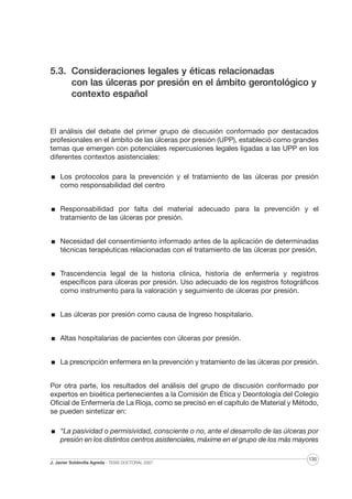 5.3. Consideraciones legales y éticas relacionadas
con las úlceras por presión en el ámbito gerontológico y
contexto español

El análisis del debate del primer grupo de discusión conformado por destacados
profesionales en el ámbito de las úlceras por presión (UPP), estableció como grandes
temas que emergen con potenciales repercusiones legales ligadas a las UPP en los
diferentes contextos asistenciales:
Los protocolos para la prevención y el tratamiento de las úlceras por presión
como responsabilidad del centro
Responsabilidad por falta del material adecuado para la prevención y el
tratamiento de las úlceras por presión.
Necesidad del consentimiento informado antes de la aplicación de determinadas
técnicas terapéuticas relacionadas con el tratamiento de las úlceras por presión.
Trascendencia legal de la historia clínica, historia de enfermería y registros
específicos para úlceras por presión. Uso adecuado de los registros fotográficos
como instrumento para la valoración y seguimiento de úlceras por presión.
Las úlceras por presión como causa de Ingreso hospitalario.
Altas hospitalarias de pacientes con úlceras por presión.
La prescripción enfermera en la prevención y tratamiento de las úlceras por presión.
Por otra parte, los resultados del análisis del grupo de discusión conformado por
expertos en bioética pertenecientes a la Comisión de Ética y Deontología del Colegio
Oficial de Enfermería de La Rioja, como se precisó en el capítulo de Material y Método,
se pueden sintetizar en:
“La pasividad o permisividad, consciente o no, ante el desarrollo de las úlceras por
presión en los distintos centros asistenciales, máxime en el grupo de los más mayores
J. Javier Soldevilla Agreda · TESIS DOCTORAL 2007

135

 