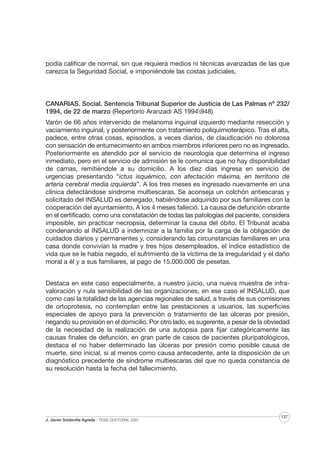 podía calificar de normal, sin que requiera medios ni técnicas avanzadas de las que
carezca la Seguridad Social, e imponiéndole las costas judiciales.

CANARIAS. Social. Sentencia Tribunal Superior de Justicia de Las Palmas nº 232/
1994, de 22 de marzo (Repertorio Aranzadi AS 1994948)
Varón de 66 años intervenido de melanoma inguinal izquierdo mediante resección y
vaciamiento inguinal, y posteriormente con tratamiento poliquimioterápico. Tras el alta,
padece, entre otras cosas, episodios, a veces diarios, de claudicación no dolorosa
con sensación de entumecimiento en ambos miembros inferiores pero no es ingresado.
Posteriormente es atendido por el servicio de neurología que determina el ingreso
inmediato, pero en el servicio de admisión se le comunica que no hay disponibilidad
de camas, remitiéndole a su domicilio. A los diez días ingresa en servicio de
urgencias presentando “ictus isquémico, con afectación máxima, en territorio de
arteria cerebral media izquierda”. A los tres meses es ingresado nuevamente en una
clínica detectándose síndrome multiescaras. Se aconseja un colchón antiescaras y
solicitado del INSALUD es denegado, habiéndose adquirido por sus familiares con la
cooperación del ayuntamiento. A los 4 meses falleció. La causa de defunción obrante
en el certificado, como una constatación de todas las patologías del paciente, considera
imposible, sin practicar necropsia, determinar la causa del óbito. El Tribunal acaba
condenando al INSALUD a indemnizar a la familia por la carga de la obligación de
cuidados diarios y permanentes y, considerando las circunstancias familiares en una
casa donde convivían la madre y tres hijos desempleados, el índice estadístico de
vida que se le había negado, el sufrimiento de la víctima de la irregularidad y el daño
moral a él y a sus familiares, al pago de 15.000.000 de pesetas.
Destaca en este caso especialmente, a nuestro juicio, una nueva muestra de infravaloración y nula sensibilidad de las organizaciones, en ese caso el INSALUD, que
como casi la totalidad de las agencias regionales de salud, a través de sus comisiones
de ortoprotesis, no contemplan entre las prestaciones a usuarios, las superficies
especiales de apoyo para la prevención o tratamiento de las úlceras por presión,
negando su provisión en el domicilio. Por otro lado, es sugerente, a pesar de la obviedad
de la necesidad de la realización de una autopsia para fijar categóricamente las
causas finales de defunción, en gran parte de casos de pacientes pluripatológicos,
destaca el no haber determinado las úlceras por presión como posible causa de
muerte, sino inicial, si al menos como causa antecedente, ante la disposición de un
diagnóstico precedente de síndrome multiescaras del que no queda constancia de
su resolución hasta la fecha del fallecimiento.

J. Javier Soldevilla Agreda · TESIS DOCTORAL 2007

137

 